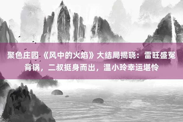 聚色庄园 《风中的火焰》大结局揭晓：雷旺盛冤背锅，二叔挺身而出，温小玲幸运堪怜