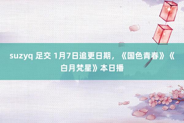 suzyq 足交 1月7日追更日期，《国色青春》《白月梵星》本日播