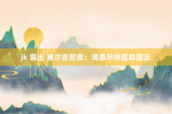 jk 露出 塞尔吉尼奥：渴慕尽快匡助国足