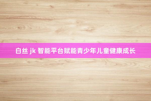 白丝 jk 智能平台赋能青少年儿童健康成长