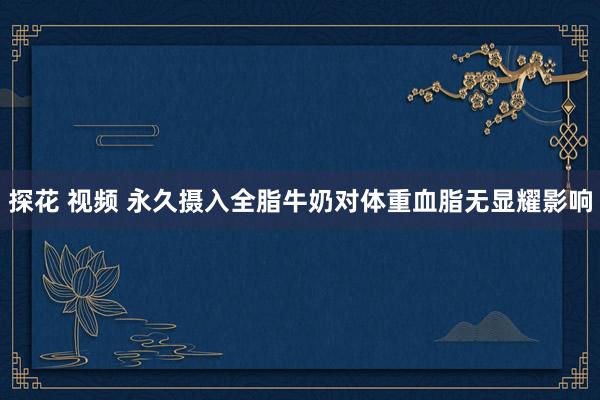 探花 视频 永久摄入全脂牛奶对体重血脂无显耀影响
