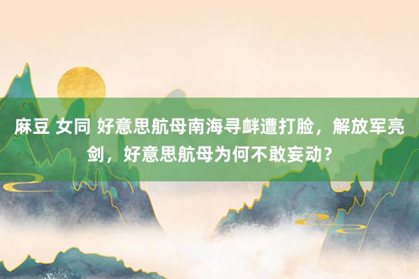 麻豆 女同 好意思航母南海寻衅遭打脸，解放军亮剑，好意思航母为何不敢妄动？