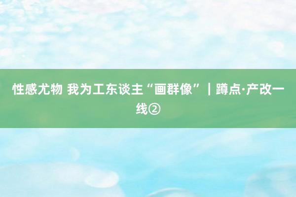 性感尤物 我为工东谈主“画群像”｜蹲点·产改一线②
