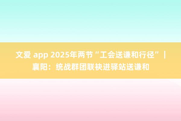 文爱 app 2025年两节“工会送谦和行径”｜襄阳：统战群团联袂进驿站送谦和