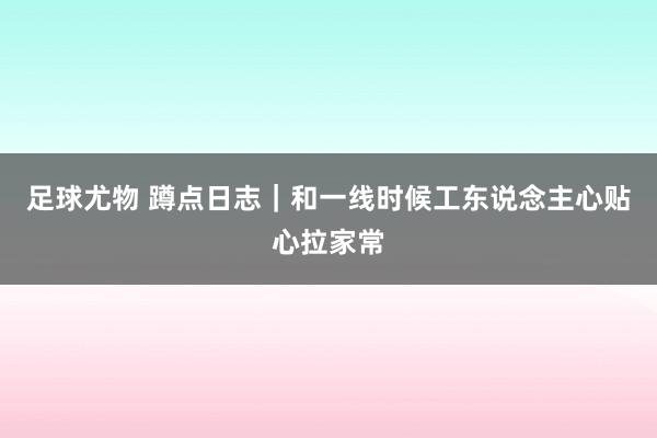 足球尤物 蹲点日志｜和一线时候工东说念主心贴心拉家常