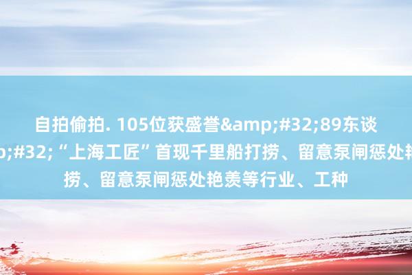 自拍偷拍. 105位获盛誉&#32;89东谈主领有专利&#32;“上海工匠”首现千里船打捞、留意泵闸惩处艳羡等行业、工种