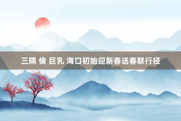 三隅 倫 巨乳 海口初始迎新春送春联行径