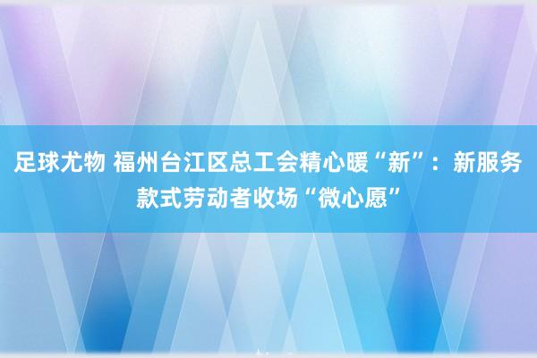 足球尤物 福州台江区总工会精心暖“新”：新服务款式劳动者收场“微心愿”