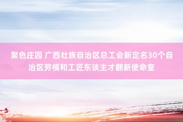 聚色庄园 广西壮族自治区总工会新定名30个自治区劳模和工匠东谈主才翻新使命室