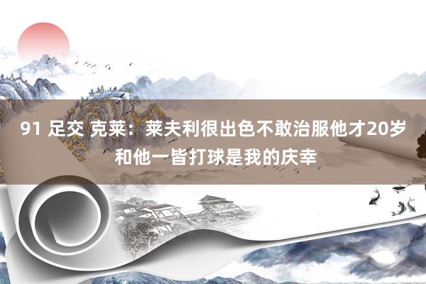 91 足交 克莱：莱夫利很出色不敢治服他才20岁 和他一皆打球是我的庆幸