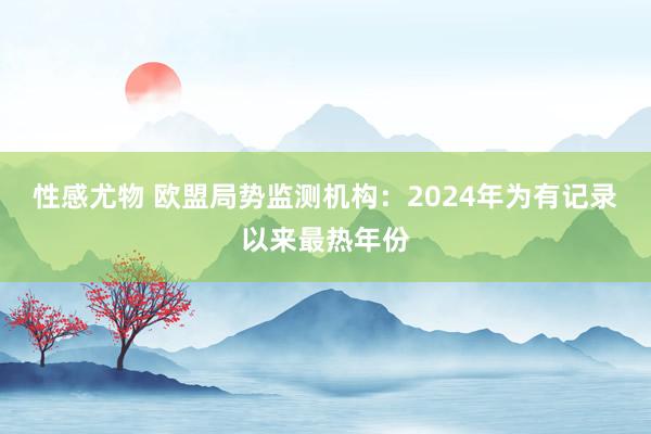 性感尤物 欧盟局势监测机构：2024年为有记录以来最热年份