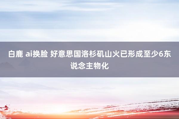 白鹿 ai换脸 好意思国洛杉矶山火已形成至少6东说念主物化