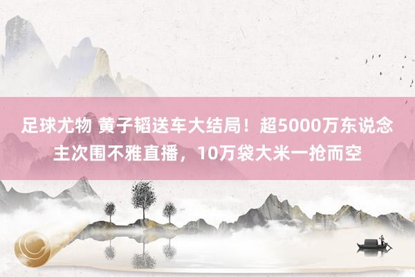 足球尤物 黄子韬送车大结局！超5000万东说念主次围不雅直播，10万袋大米一抢而空