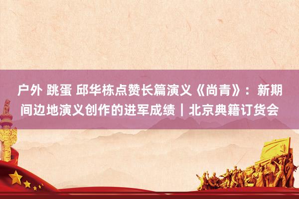 户外 跳蛋 邱华栋点赞长篇演义《尚青》：新期间边地演义创作的进军成绩｜北京典籍订货会