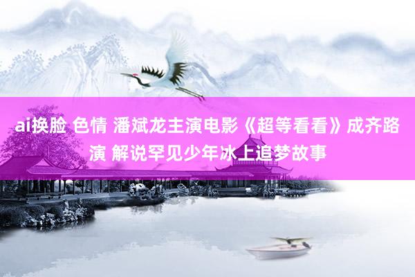 ai换脸 色情 潘斌龙主演电影《超等看看》成齐路演 解说罕见少年冰上追梦故事