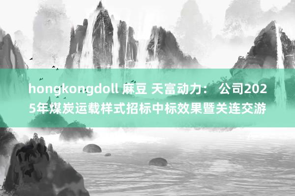hongkongdoll 麻豆 天富动力： 公司2025年煤炭运载样式招标中标效果暨关连交游