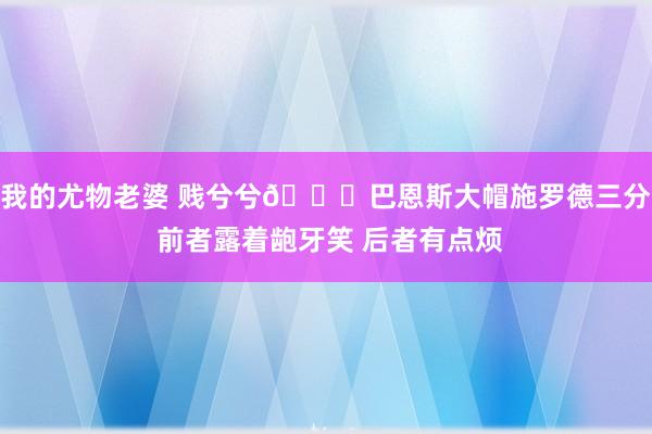 我的尤物老婆 贱兮兮😂巴恩斯大帽施罗德三分 前者露着龅牙笑 后者有点烦