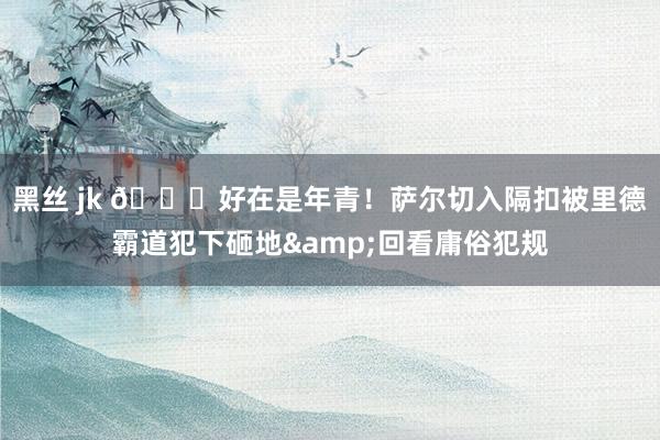 黑丝 jk 😖好在是年青！萨尔切入隔扣被里德霸道犯下砸地&回看庸俗犯规