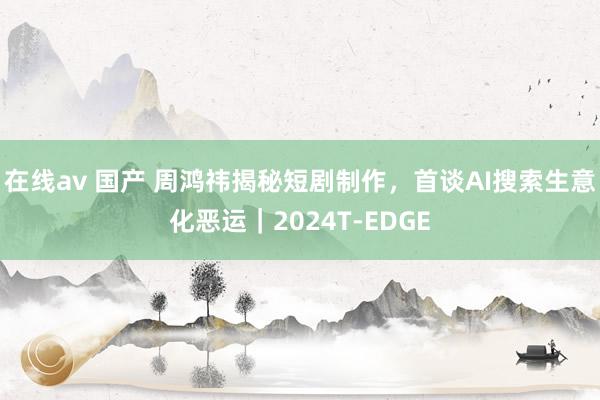 在线av 国产 周鸿祎揭秘短剧制作，首谈AI搜索生意化恶运｜2024T-EDGE