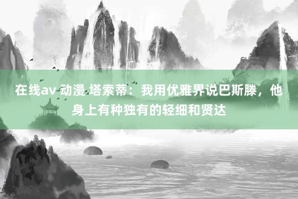 在线av 动漫 塔索蒂：我用优雅界说巴斯滕，他身上有种独有的轻细和贤达