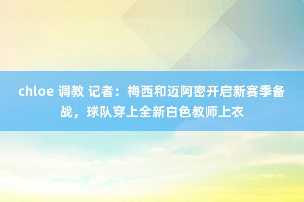 chloe 调教 记者：梅西和迈阿密开启新赛季备战，球队穿上全新白色教师上衣