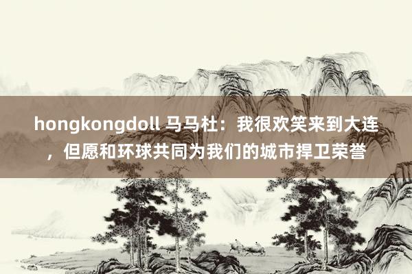 hongkongdoll 马马杜：我很欢笑来到大连，但愿和环球共同为我们的城市捍卫荣誉