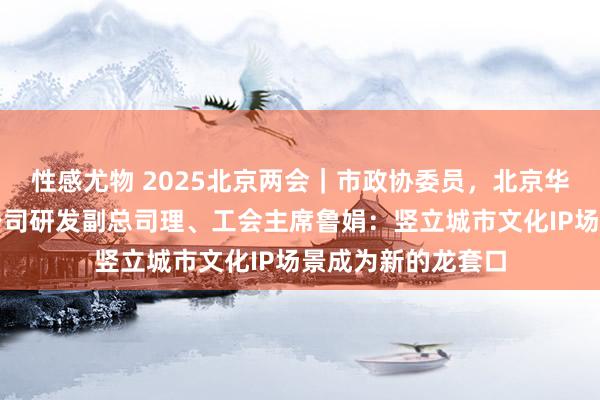 性感尤物 2025北京两会｜市政协委员，北京华江文化集团有限公司研发副总司理、工会主席鲁娟：竖立城市文化IP场景成为新的龙套口
