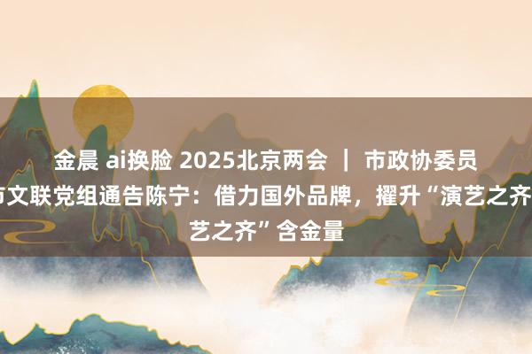 金晨 ai换脸 2025北京两会 ｜ 市政协委员、北京市文联党组通告陈宁：借力国外品牌，擢升“演艺之齐”含金量