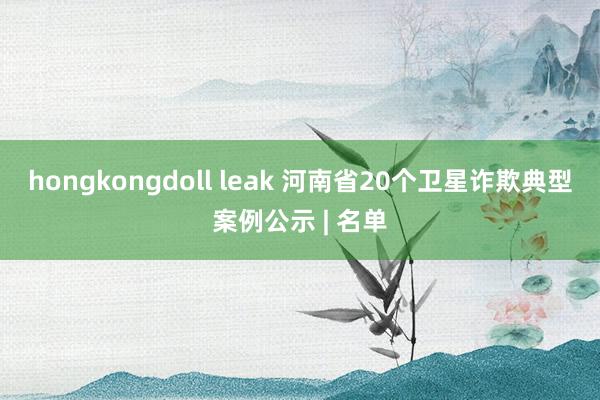 hongkongdoll leak 河南省20个卫星诈欺典型案例公示 | 名单