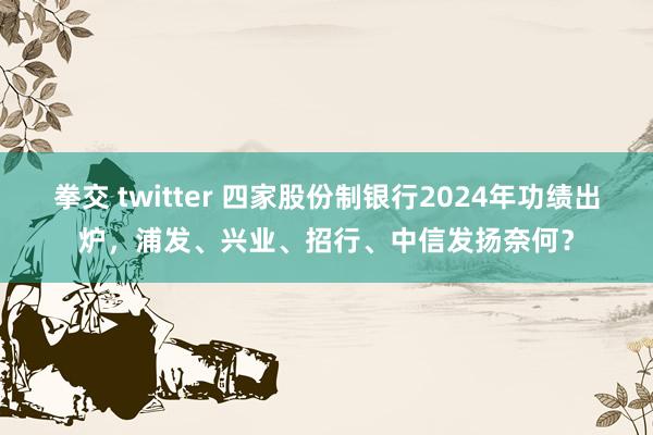 拳交 twitter 四家股份制银行2024年功绩出炉，浦发、兴业、招行、中信发扬奈何？