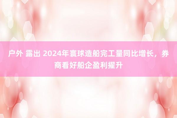 户外 露出 2024年寰球造船完工量同比增长，券商看好船企盈利擢升