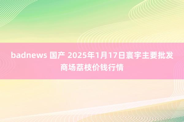 badnews 国产 2025年1月17日寰宇主要批发商场荔枝价钱行情