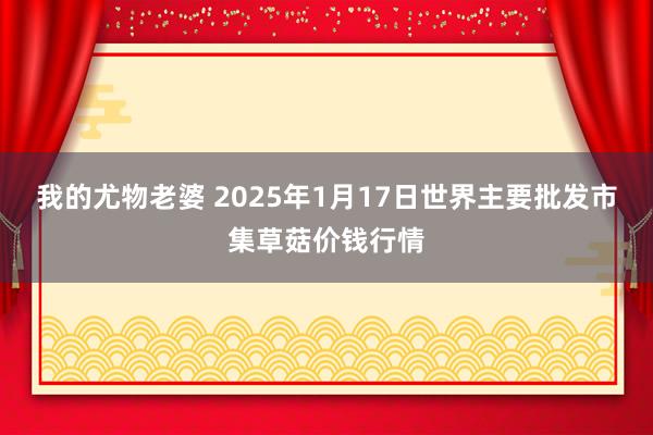 我的尤物老婆 2025年1月17日世界主要批发市集草菇价钱行情