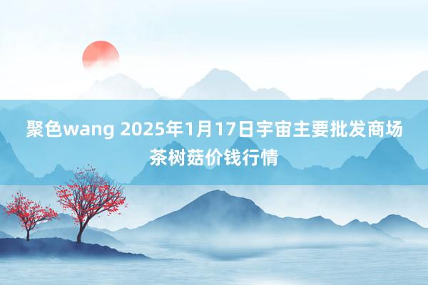 聚色wang 2025年1月17日宇宙主要批发商场茶树菇价钱行情