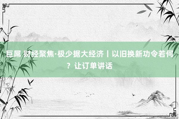 巨屌 财经聚焦·极少据大经济丨以旧换新功令若何？让订单讲话