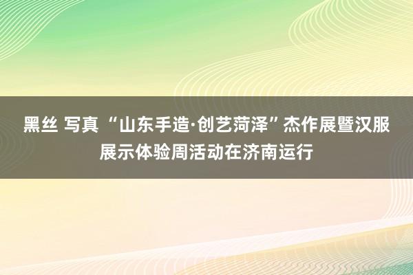 黑丝 写真 “山东手造·创艺菏泽”杰作展暨汉服展示体验周活动在济南运行