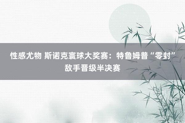 性感尤物 斯诺克寰球大奖赛：特鲁姆普“零封”敌手晋级半决赛