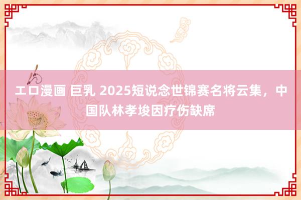 エロ漫画 巨乳 2025短说念世锦赛名将云集，中国队林孝埈因疗伤缺席