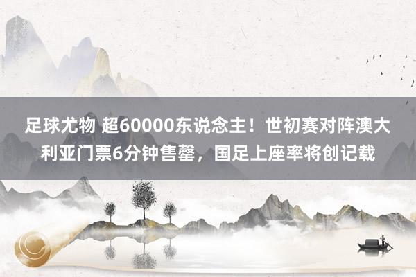 足球尤物 超60000东说念主！世初赛对阵澳大利亚门票6分钟售罄，国足上座率将创记载