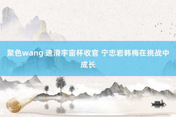 聚色wang 速滑宇宙杯收官 宁忠岩韩梅在挑战中成长