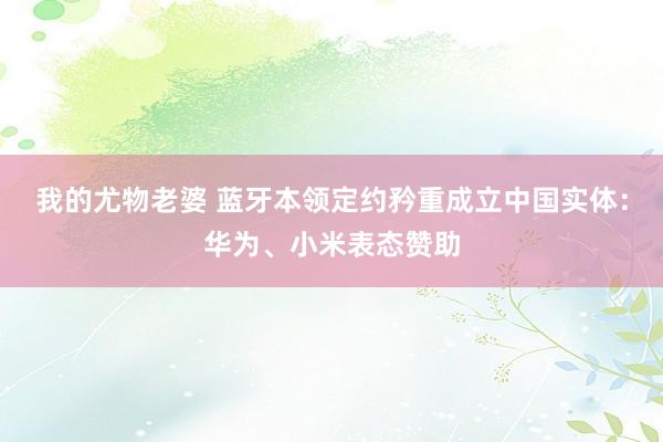 我的尤物老婆 蓝牙本领定约矜重成立中国实体：华为、小米表态赞助