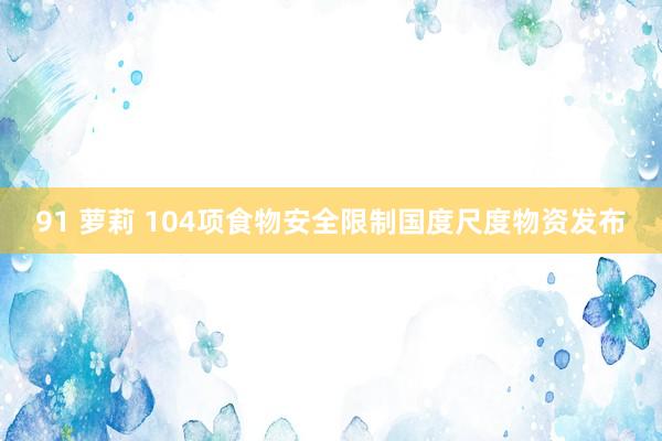 91 萝莉 104项食物安全限制国度尺度物资发布