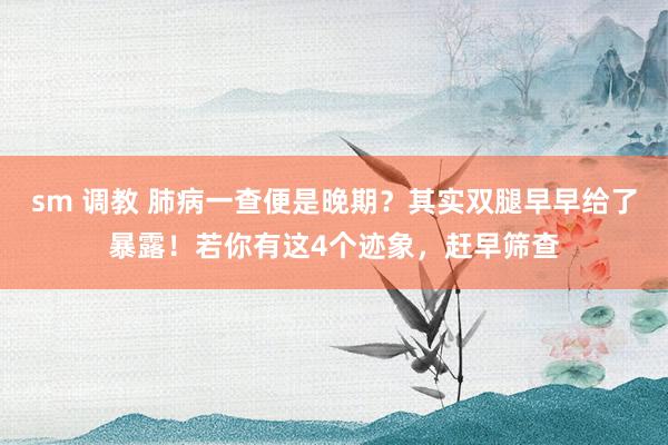 sm 调教 肺病一查便是晚期？其实双腿早早给了暴露！若你有这4个迹象，赶早筛查