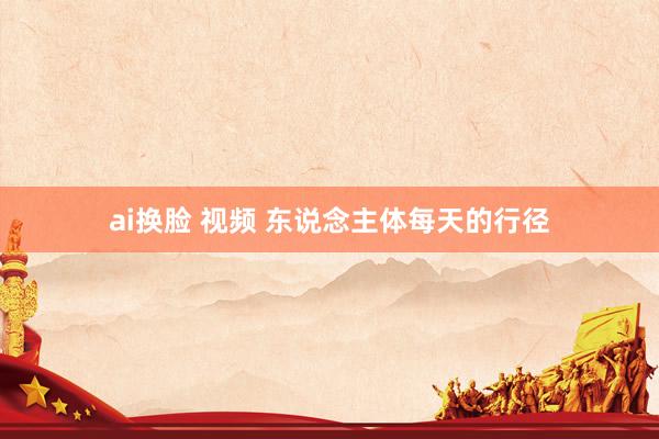 ai换脸 视频 东说念主体每天的行径