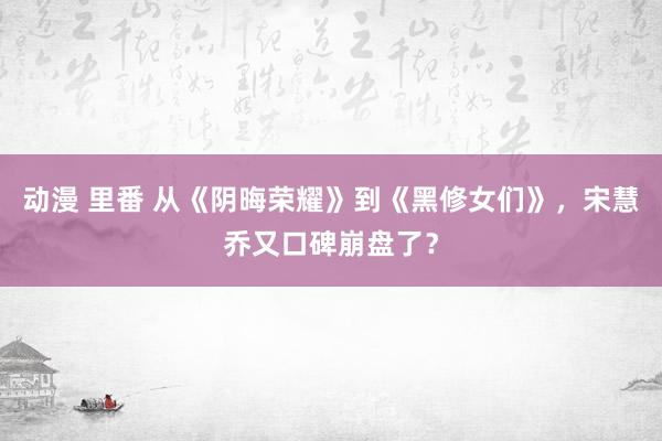 动漫 里番 从《阴晦荣耀》到《黑修女们》，宋慧乔又口碑崩盘了？