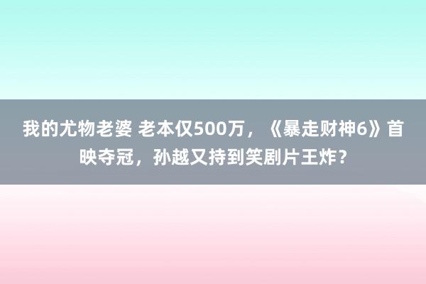 我的尤物老婆 老本仅500万，《暴走财神6》首映夺冠，孙越又持到笑剧片王炸？