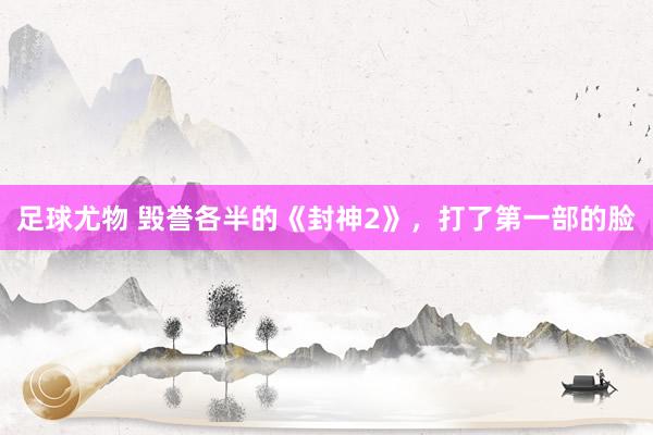 足球尤物 毁誉各半的《封神2》，打了第一部的脸