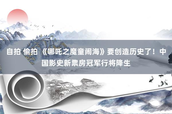 自拍 偷拍 《哪吒之魔童闹海》要创造历史了！中国影史新票房冠军行将降生