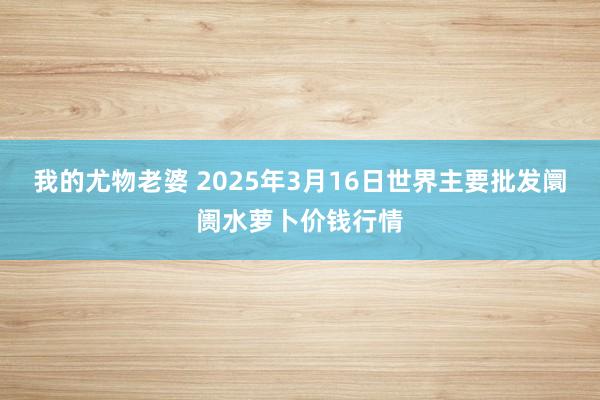 我的尤物老婆 2025年3月16日世界主要批发阛阓水萝卜价钱行情