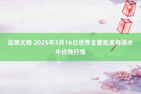 足球尤物 2025年3月16日世界主要批发商场水牛价钱行情